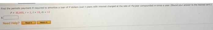 Find the periodic payment R required to amortize a loan of P dollars over t years with interest charged at the rate of /year compounded m times a year (Round your answer to the nearest cent.
P-30,000, r-2, t 19, m 12
Need Help?
Read
Wath
