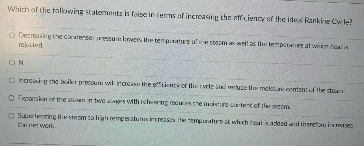 Which of the following statements is false in terms of increasing the efficiency of the ideal Rankine Cycle?
O Decreasing the condenser pressure lowers the temperature of the steam as well as the temperature at which heat is
rejected.
SON
O Increasing the boiler pressure will increase the efficiency of the cycle and reduce the moisture content of the steam.
O Expansion of the steam in two stages with reheating reduces the moisture content of the steam.
O Superheating the steam to high temperatures increases the temperature at which heat is added and therefore increases
the net work.