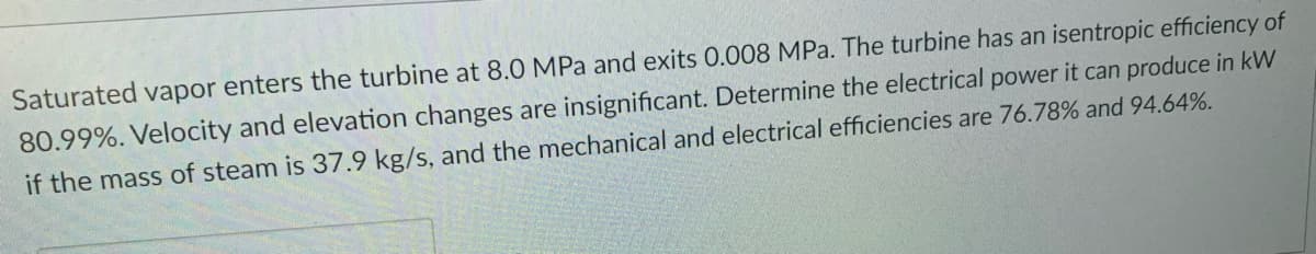 Saturated vapor enters the turbine at 8.0 MPa and exits 0.008 MPa. The turbine has an isentropic efficiency of
80.99%. Velocity and elevation changes are insignificant. Determine the electrical power it can produce in kW
if the mass of steam is 37.9 kg/s, and the mechanical and electrical efficiencies are 76.78% and 94.64%.