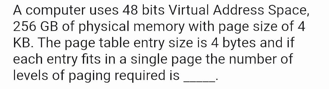 A computer uses 48 bits Virtual Address Space,
256 GB of physical memory with page size of 4
KB. The page table entry size is 4 bytes and if
each entry fits in a single page the number of
levels of paging required is
