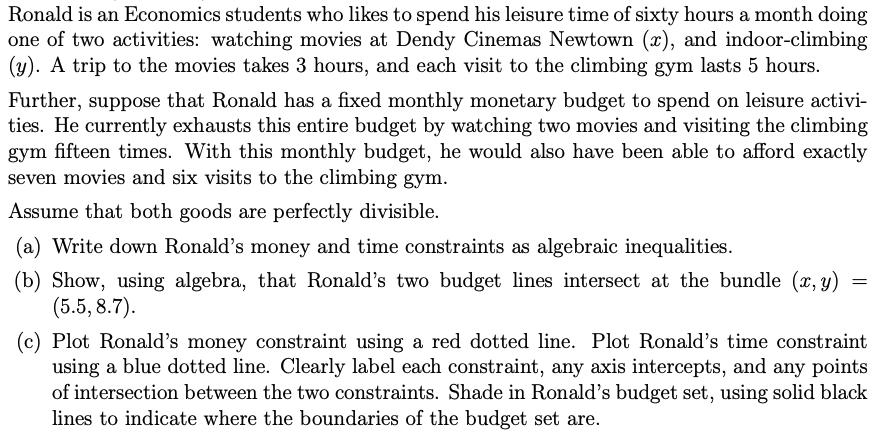 Ronald is an Economics students who likes to spend his leisure time of sixty hours a month doing
one of two activities: watching movies at Dendy Cinemas Newtown (x), and indoor-climbing
(y). A trip to the movies takes 3 hours, and each visit to the climbing gym lasts 5 hours.
Further, suppose that Ronald has a fixed monthly monetary budget to spend on leisure activi-
ties. He currently exhausts this entire budget by watching two movies and visiting the climbing
gym fifteen times. With this monthly budget, he would also have been able to afford exactly
seven movies and six visits to the climbing gym.
Assume that both goods are perfectly divisible.
(a) Write down Ronald's money and time constraints as algebraic inequalities.
(b) Show, using algebra, that Ronald's two budget lines intersect at the bundle (x, y)
(5.5, 8.7).
=
(c) Plot Ronald's money constraint using a red dotted line. Plot Ronald's time constraint
using a blue dotted line. Clearly label each constraint, any axis intercepts, and any points
of intersection between the two constraints. Shade in Ronald's budget set, using solid black
lines to indicate where the boundaries of the budget set are.