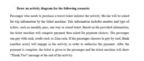 Draw an activity diagram for the following scenario:
Passenger who needs to purchase a travel ticket initiates the activity. He/she will be asked
for trip information by the ticket machine. This information includes number and type of
tickets, such as monthly pass, one way or round ticket. Based on the provided information,
the ticket machine will compute payment then asked for payment choices. The passenger
can pay with cash, credit card, or Zain cash. If the passenger chooses to pay by card, Bank
(another actor) will engage in the activity in order to authorize the payment. After the
payment is complete, the ticket is given to the passenger and the ticket machine will show
"Thank You" message at the end of the activity.