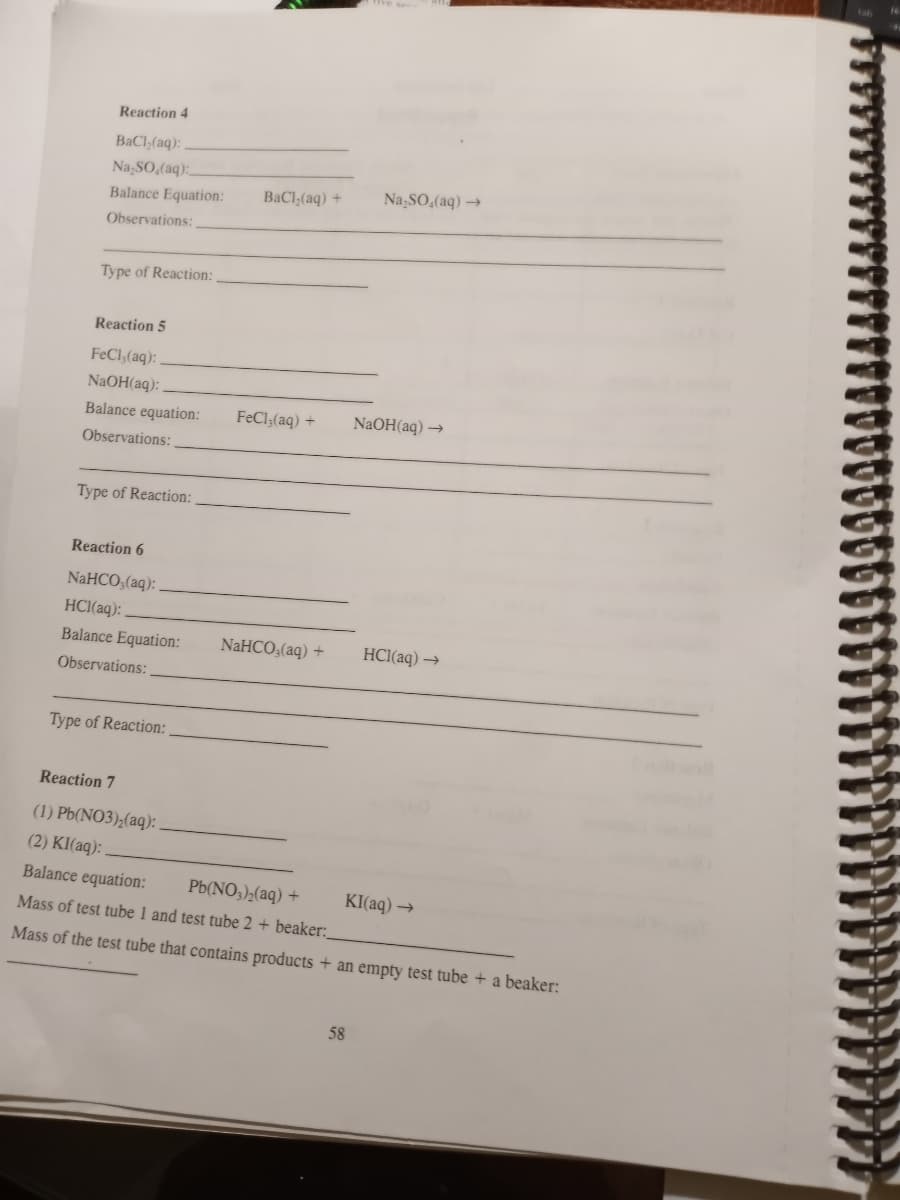 Reaction 4
BaCl,(aq):
Na,SO,(aq):
BaCl,(aq) +
Na,SO,(aq) →
Balance Equation:
Observations:
Type of Reaction:
Reaction 5
FeCl,(aq):
NaOH(aq):
Balance equation:
FeCl;(aq) +
NaOH(aq) →
Observations:
Type of Reaction:
Reaction 6
NaHCO,(aq):
HCI(aq):
Balance Equation:
NAHCO,(aq) +
HC1(aq) →
Observations:
Type of Reaction:
Reaction 7
(1) Pb(NO3);(aq):
(2) KI(aq): .
Balance equation:
Pb(NO,);(aq) +
KI(aq) →
Mass of test tube 1 and test tube 2 + beaker:_
Mass of the test tube that contains products + an empty test tube + a beaker:
58
