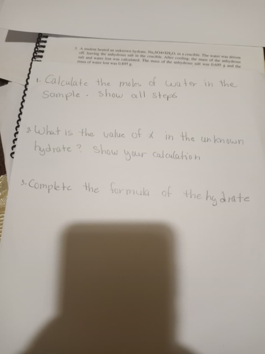 3 A student heated an unknown hydrate, Na,SO4 XH,O, in a crucible. The water was driven
off, leaving the anhydrous salt in the crucible. After cooling, the mass of the anhydrous
salt and water lost was calculated. The mass of the anhydrous salt was 0.69g5 g and the
mass of water lost was 0,895 g.
1. Calculate the moles of water in the
Sample
show all steps
2 what is the value of x in the un known
hydrate ?
Show your cal.culation
3. Complete the for muka of the hy drate
