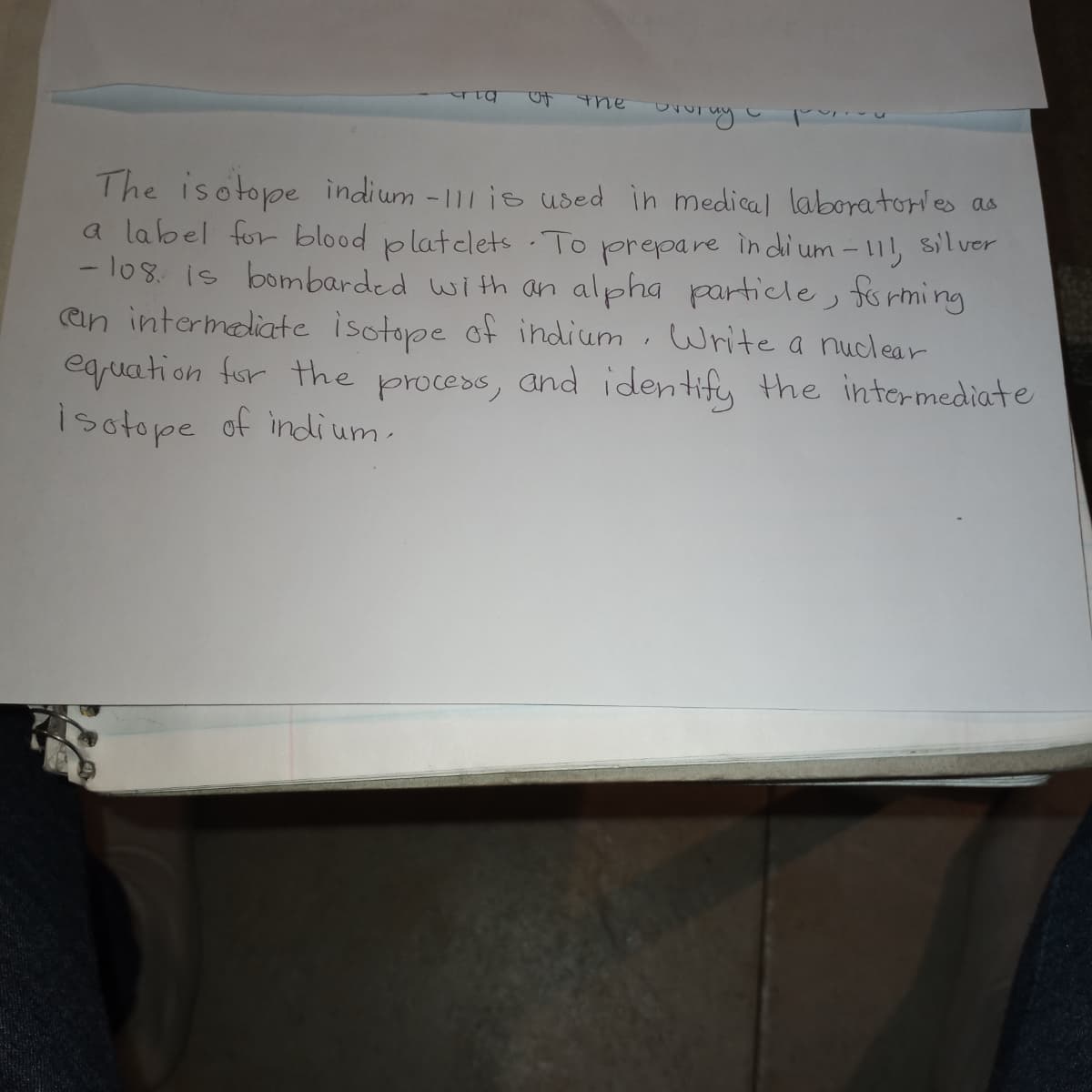 the
The isotope indium -111 is used in medical laboratories as
a label for blood platelets.To
- los. is bombarded with an alpha particle, forming
an intermediate isotope of indium, Write a nuclear
eqruation for the process, and identify the intermediate
isotope of indium.
prepare
in di um - 11,
silver
