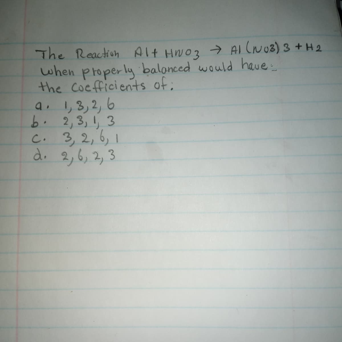 The Reaction Alt HN03→ Al (NU3) 3 +H2
when properluy balonced would have
the Cocfficients of:
a. 1,3,2, 6
b. 2,3, 1, 3
C.
3,2, 6, 1
d. 2,6, 2,3
