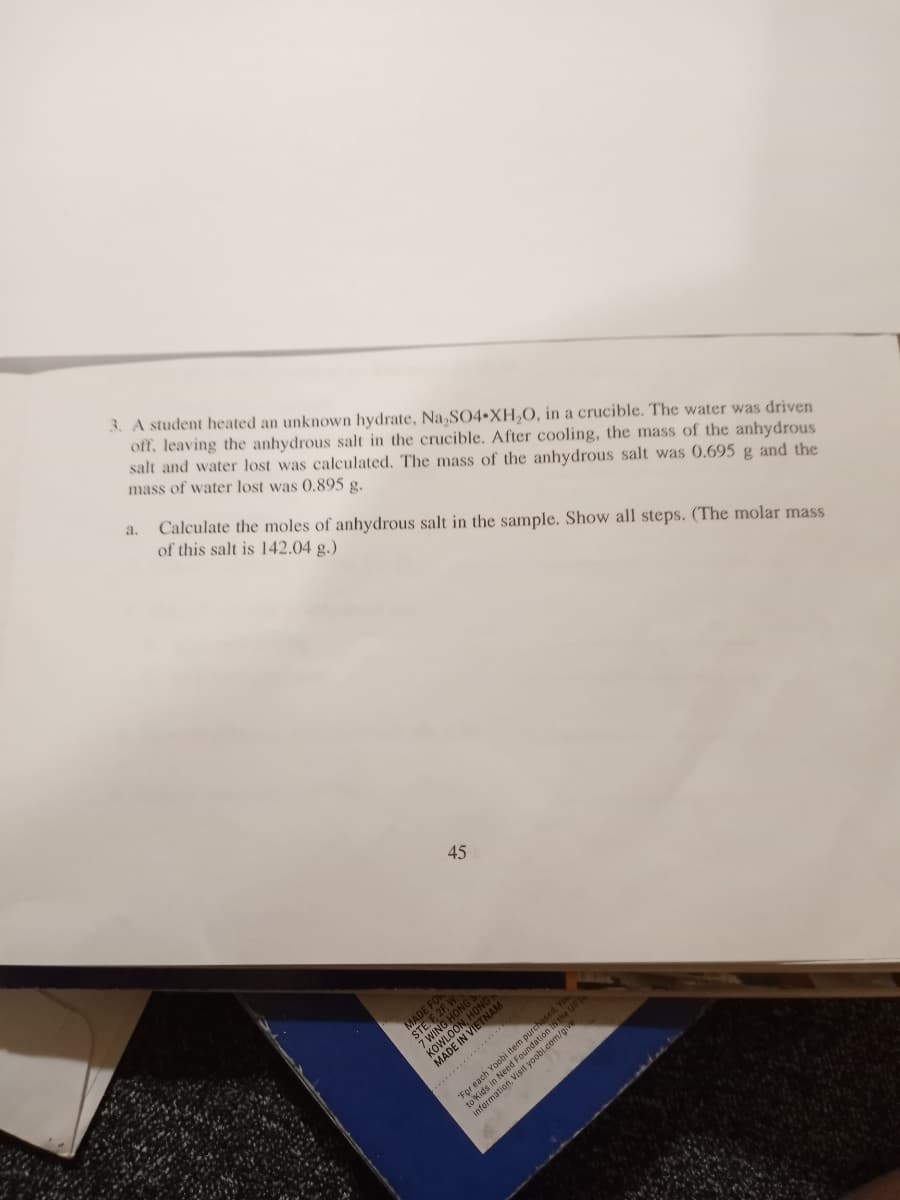 3. A student heated an unknown hydrate, Na,SO4•XH,0, in a crucible. The water was driven
off, leaving the anhydrous salt in the crucible. After cooling, the mass of the anhydrous
salt and water lost was calculated. The mass of the anhydrous salt was 0.695 g and the
mass of water lost was 0,895 g.
a.
Calculate the moles of anhydrous salt in the sample. Show all steps. (The molar mass
of this salt is 142.04 g.)
45
KOWLOON
..............
each Yoobi ite
infor
