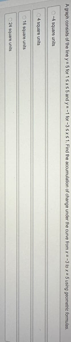 A graph consists of the line y = 5 for 1 ≤ x ≤ 5 and y = -1 for -3 ≤x≤ 1. Find the accumulation of change under the curve from x = -3 to x = 5 using geometric formulas.
-4 square units
4 square units
16 square units
24 square units