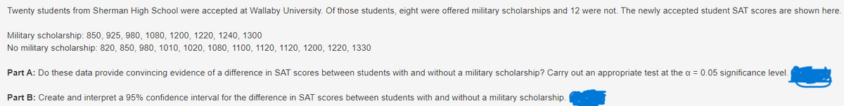 Twenty students from Sherman High School were accepted at Wallaby University. Of those students, eight were offered military scholarships and 12 were not. The newly accepted student SAT scores are shown here.
Military scholarship: 850, 925, 980, 1080, 1200, 1220, 1240, 1300
No military scholarship: 820, 850, 980, 1010, 1020, 1080, 1100, 1120, 1120, 1200, 1220, 1330
Part A: Do these data provide convincing evidence of a difference in SAT scores between students with and without a military scholarship? Carry out an appropriate test at the α = 0.05 significance level.
Part B: Create and interpret a 95% confidence interval for the difference in SAT scores between students with and without a military scholarship.