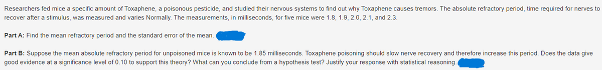 Researchers fed mice a specific amount of Toxaphene, a poisonous pesticide, and studied their nervous systems to find out why Toxaphene causes tremors. The absolute refractory period, time required for nerves to
recover after a stimulus, was measured and varies Normally. The measurements, in milliseconds, for five mice were 1.8, 1.9, 2.0, 2.1, and 2.3.
Part A: Find the mean refractory period and the standard error of the mean.
Part B: Suppose the mean absolute refractory period for unpoisoned mice is known to be 1.85 milliseconds. Toxaphene poisoning should slow nerve recovery and therefore increase this period. Does the data give
good evidence at a significance level of 0.10 to support this theory? What can you conclude from a hypothesis test? Justify your response with statistical reasoning.