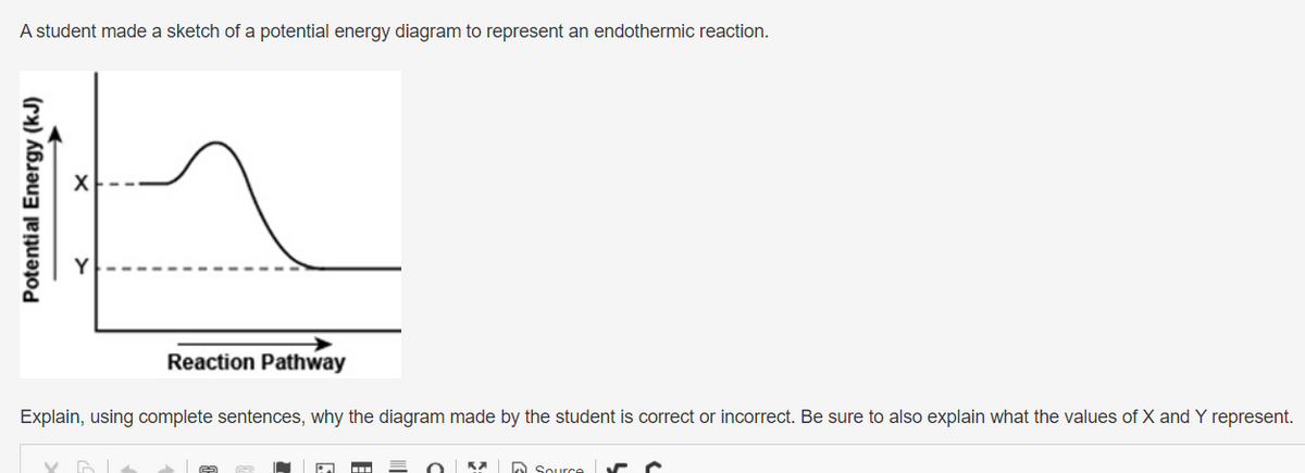 A student made a sketch of a potential energy diagram to represent an endothermic reaction.
Potential Energy (kJ)
Reaction Pathway
Explain, using complete sentences, why the diagram made by the student is correct or incorrect. Be sure to also explain what the values of X and Y represent.
-
E
Ka
Source ✓ C