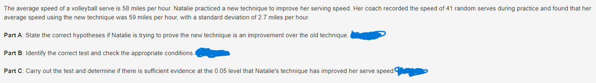 The average speed of a volleyball serve is 58 miles per hour. Natalie practiced a new technique to improve her serving speed. Her coach recorded the speed of 41 random serves during practice and found that her
average speed using the new technique was 59 miles per hour, with a standard deviation of 2.7 miles per hour.
Part A: State the correct hypotheses if Natalie is trying to prove the new technique is an improvement over the old technique.
Part B: Identify the correct test and check the appropriate conditions.
Part C: Carry out the test and determine if there is sufficient evidence at the 0.05 level that Natalie's technique has improved her serve speed.