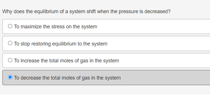 **Question:**

Why does the equilibrium of a system shift when the pressure is decreased?

**Options:**

- To maximize the stress on the system
- To stop restoring equilibrium to the system
- To increase the total moles of gas in the system
- To decrease the total moles of gas in the system

**Selected Option:**

- To decrease the total moles of gas in the system (Correct answer is highlighted).