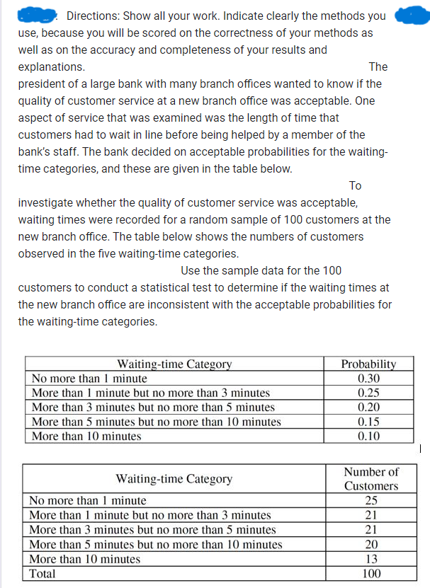 Directions: Show all your work. Indicate clearly the methods you
use, because you will be scored on the correctness of your methods as
well as on the accuracy and completeness of your results and
explanations.
The
president of a large bank with many branch offices wanted to know if the
quality of customer service at a new branch office was acceptable. One
aspect of service that was examined was the length of time that
customers had to wait in line before being helped by a member of the
bank's staff. The bank decided on acceptable probabilities for the waiting-
time categories, and these are given in the table below.
Το
investigate whether the quality of customer service was acceptable,
waiting times were recorded for a random sample of 100 customers at the
new branch office. The table below shows the numbers of customers
observed in the five waiting-time categories.
Use the sample data for the 100
customers to conduct a statistical test to determine if the waiting times at
the new branch office are inconsistent with the acceptable probabilities for
the waiting-time categories.
Waiting-time Category
No more than 1 minute
Probability
0.30
More than 1 minute but no more than 3 minutes
More than 3 minutes but no more than 5 minutes
0.25
0.20
More than 5 minutes but no more than 10 minutes
More than 10 minutes
0.15
0.10
|
Number of
No more than 1 minute
Waiting-time Category
More than 1 minute but no more than 3 minutes
More than 3 minutes but no more than 5 minutes
More than 5 minutes but no more than 10 minutes
More than 10 minutes
Customers
25
21
21
20
13
Total
100