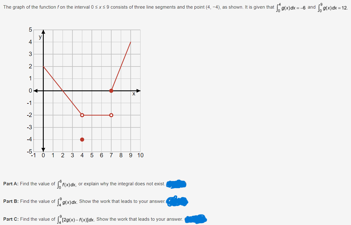 dfg(x) dx = 12.
The graph of the function f on the interval 0 ≤ x ≤ 9 consists of three line segments and the point (4, -4), as shown. It is given that ſo g(x)dx = −6 and ¸
5
y
4
3
2
1
0
Χ
-1
-2
-3
-4
-5
-1 0 1 2 3 4 5 6 7 8 9 10
Part A: Find the value of fo f(x)dx, or explain why the integral does not exist.
Part B: Find the value of g(x)dx. Show the work that leads to your answer.
Part C: Find the value of [2g(x)-f(x)]dx. Show the work that leads to your answer.