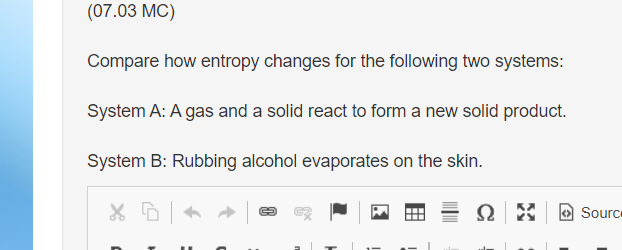 (07.03 MC)
Compare how entropy changes for the following two systems:
System A: A gas and a solid react to form a new solid product.
System B: Rubbing alcohol evaporates on the skin.
X D
४
Ω
Source