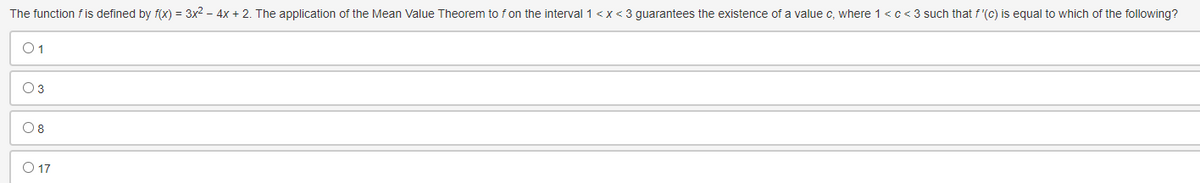 The function f is defined by f(x) = 3x² - 4x + 2. The application of the Mean Value Theorem to f on the interval 1<x<3 guarantees the existence of a value c, where 1 <c<3 such that f'(c) is equal to which of the following?
01
03
08
O 17