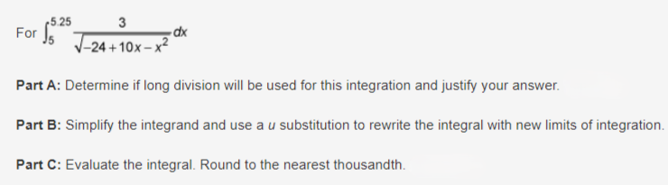 5.25
3
For
dx
-24+10x-x2
Part A: Determine if long division will be used for this integration and justify your answer.
Part B: Simplify the integrand and use a u substitution to rewrite the integral with new limits of integration.
Part C: Evaluate the integral. Round to the nearest thousandth.