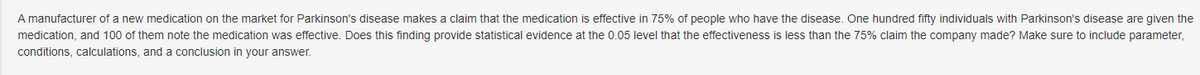 A manufacturer of a new medication on the market for Parkinson's disease makes a claim that the medication is effective in 75% of people who have the disease. One hundred fifty individuals with Parkinson's disease are given the
medication, and 100 of them note the medication was effective. Does this finding provide statistical evidence at the 0.05 level that the effectiveness is less than the 75% claim the company made? Make sure to include parameter,
conditions, calculations, and a conclusion in your answer.
