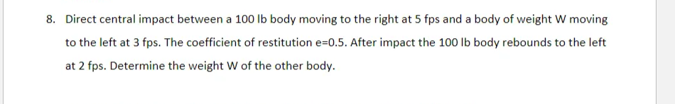 8. Direct central impact between a 100 lb body moving to the right at 5 fps and a body of weight W moving
to the left at 3 fps. The coefficient of restitution e=0.5. After impact the 100 Ib body rebounds to the left
at 2 fps. Determine the weight W of the other body.
