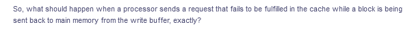 So, what should happen when a processor sends a request that fails to be fulfilled in the cache while a block is being
sent back to main memory from the write buffer, exactly?
