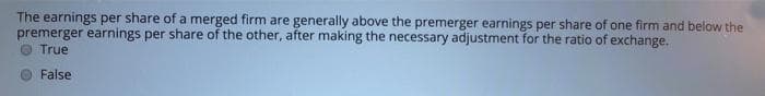 The earnings per share of a merged firm are generally above the premerger earnings per share of one firm and below the
premerger earnings per share of the other, after making the necessary adjustment for the ratio of exchange.
True
False

