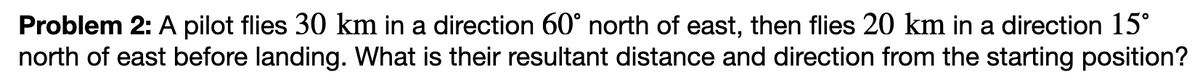 Problem 2: A pilot flies 30 km in a direction 60° north of east, then flies 20 km in a direction 15°
north of east before landing. What is their resultant distance and direction from the starting position?