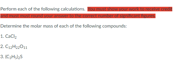 Perform each of the following calculations. You must show your work to receive credit
and must must round your answer to the correct number of significant figures.
Determine the molar mass of each of the following compounds:
1. CaCl2
2. C12H22011
3. (C3H5)2S
