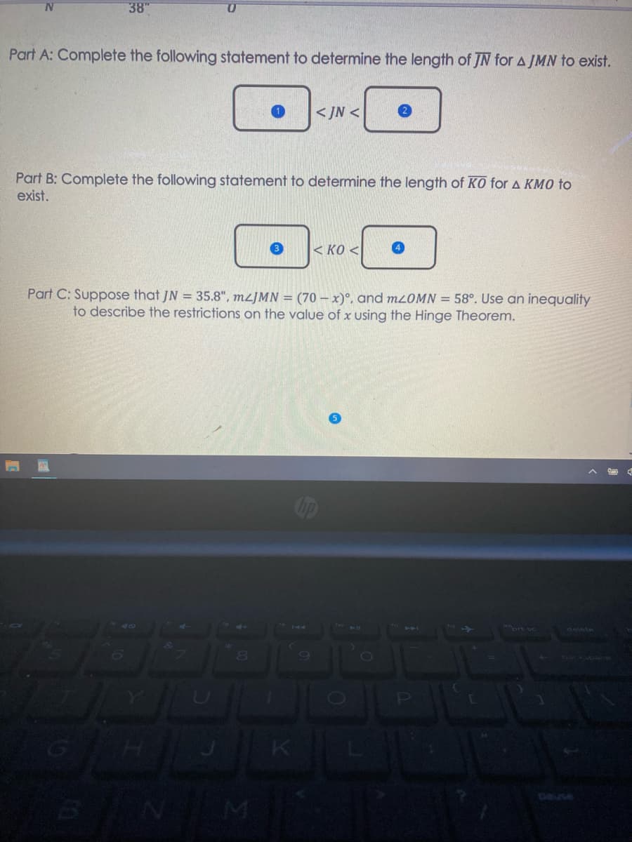 38"
Part A: Complete the following statement to determine the length of JN for AJMN to exist.
< JN <
Part B: Complete the following statement to determine the length of KO for A KMO to
exist.
< KO <
Part C: Suppose that JN = 35.8", M2JMN = (70 – x)°, and mOMN = 58°. Use an inequality
to describe the restrictions on the value of x using the Hinge Theorem.
80
Deuse
