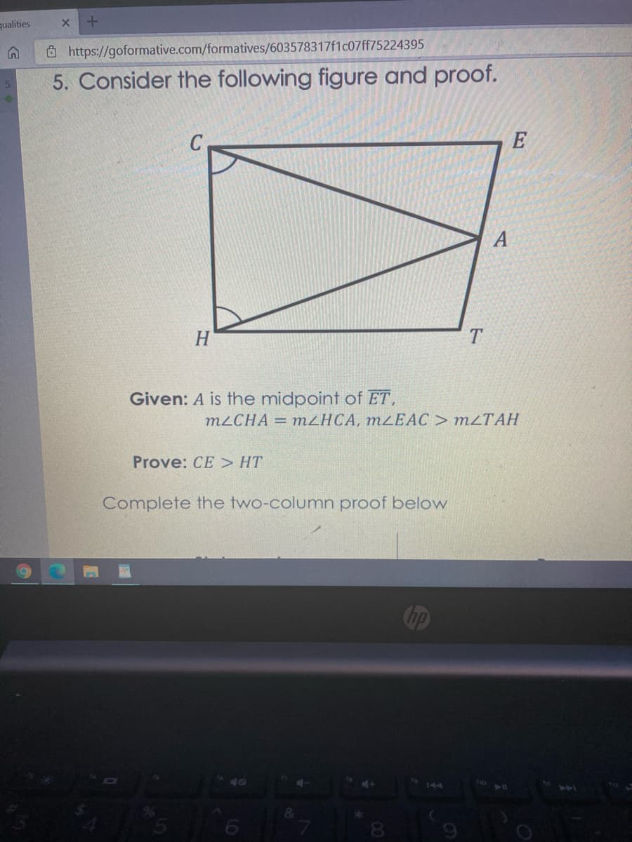 qualities
Ô https://goformative.com/formatives/603578317f1c07ff75224395
5. Consider the following figure and proof.
A
H
Given: A is the midpoint of ET,
M2CHA = MZHCA, M²EAC> M2TAH
Prove: CE > HT
Complete the two-column proof below
144
14
&
