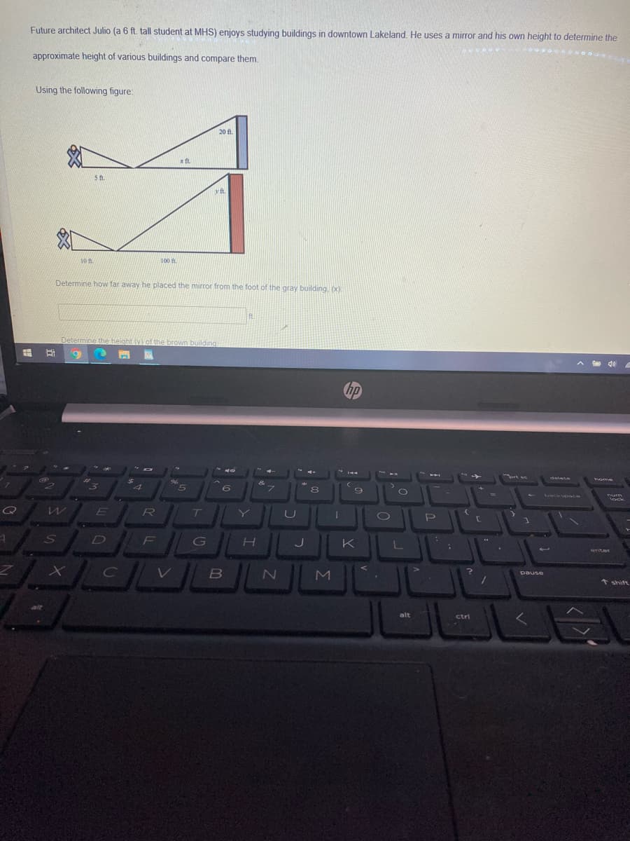 Future architect Julio (a 6 ft. tall student at MHS) enjoys studying buildings in downtown Lakeland. He uses a mirror and his own height to determine the
approximate height of various buildings and compare them.
Using the following figure:
20 ft.
x ft.
yft
10 n
100 f
Determine how far away he placed the mirror from the foot of the gray building, (x):
ft
Determine the height (v)of the brown building
A d0
hp
delete
home
4
5.
&
フ
%3D
KaaCKSOace
num
lock
Q
ET
T
D
F
G
K
enter
pause
t shift
alt
ctri
