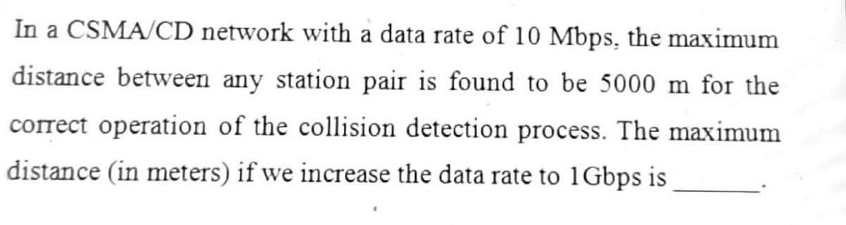 In a CSMA/CD network with a data rate of 10 Mbps, the maximum
distance between any station pair is found to be 5000 m for the
correct operation of the collision detection process. The maximum
distance (in meters) if we increase the data rate to 1Gbps is