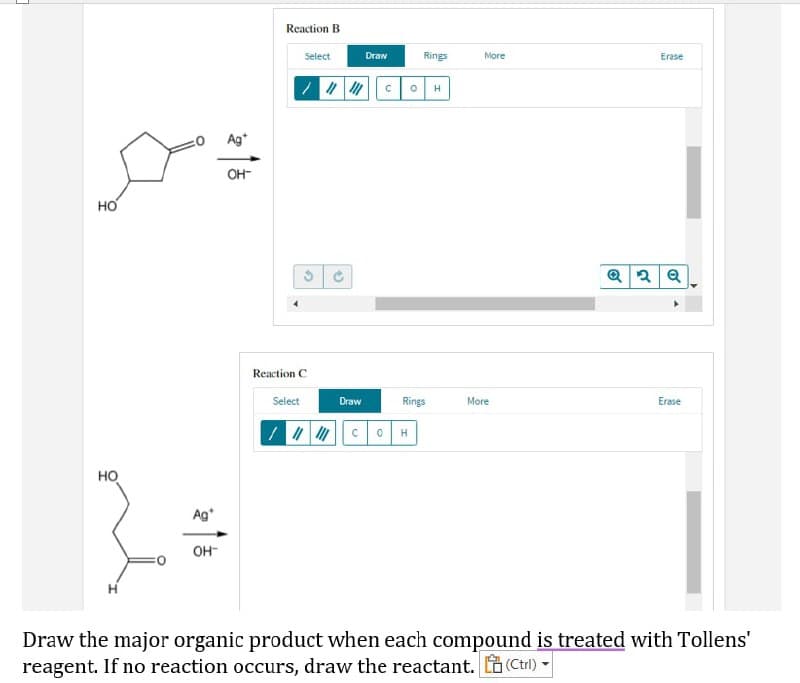 Reaction B
Select
Erase
НО
Q2Q
Reaction C
Select
Erase
Draw
More
101 C OH
НО
Ag*
OH™
Draw the major organic product when each compound is treated with Tollens'
reagent. If no reaction occurs, draw the reactant. (Ctrl) -
Ag
OH-
3
S
Draw
Rings
COH
Rings
More