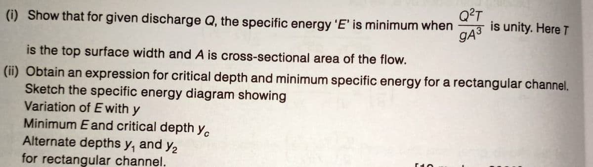 (i) Show that for given discharge Q, the specific energy 'E' is minimum when
Q²T
is unity. Here T
gA³
is the top surface width and A is cross-sectional area of the flow.
(ii) Obtain an expression for critical depth and minimum specific energy for a rectangular channel.
Sketch the specific energy diagram showing
Variation of E with y
Minimum E and critical depth yc
Alternate depths y, and y₂
for rectangular channel.
[10