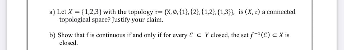 a) Let X = {1,2,3} with the topology t= {X, Ø, {1}, {2},{1,2},{1,3}}, is (X, t) a connected
topological space? Justify your claim.
b) Show that f is continuous if and only if for every C c Y closed, the set f-1(C) c X is
closed.
