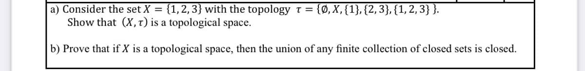 a) Consider the set X = {1,2,3} with the topology T = {Ø, X,{1},{2, 3}, {1, 2, 3}}.
Show that (X, t) is a topological space.
b) Prove that if X is a topological space, then the union of any finite collection of closed sets is closed.
