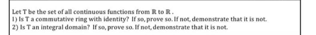 Let T be the set of all continuous functions from R to R.
1) Is T a commutative ring with identity? If so, prove so. If not, demonstrate that it is not.
2) Is T an integral domain? If so, prove so. If not, demonstrate that it is not.
