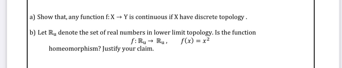 a) Show that, any function f: X → Y is continuous if X have discrete topology.
b) Let Ru denote the set of real numbers in lower limit topology. Is the function
f: Ru
- Ru ,
f(x) = x²
homeomorphism? Justify your claim.
