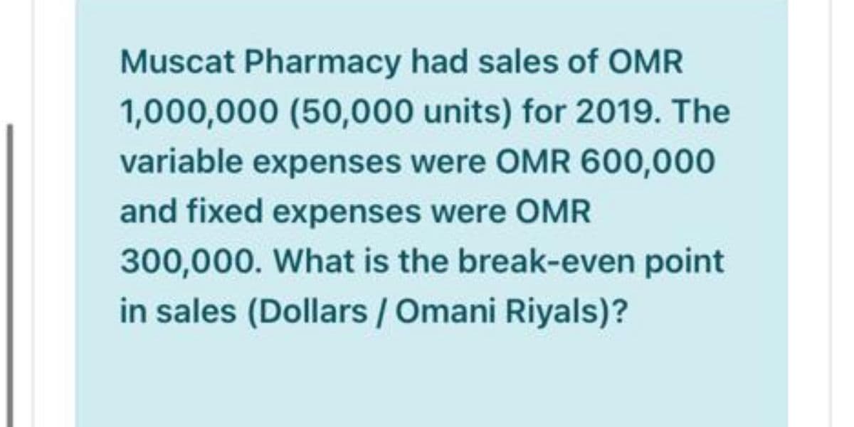 Muscat Pharmacy had sales of OMR
1,000,000 (50,000 units) for 2019. The
variable expenses were OMR 600,000
and fixed expenses were OMR
300,000. What is the break-even point
in sales (Dollars / Omani Riyals)?
