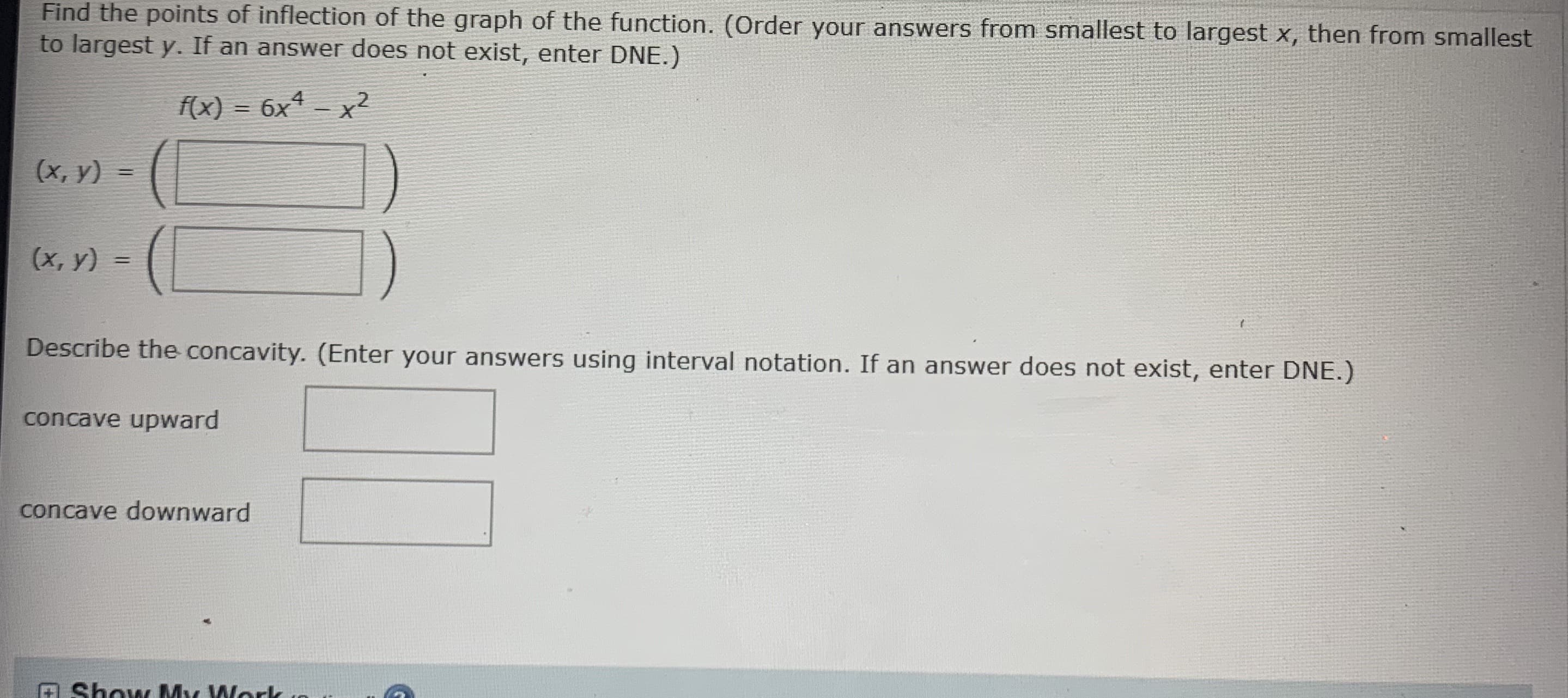 ### Finding Points of Inflection and Describing Concavity

**Task:**
Find the points of inflection of the graph of the function. (Order your answers from smallest to largest \( x \), then from smallest to largest \( y \). If an answer does not exist, enter DNE.)

\[ f(x) = 6x^4 - x^2 \]

Points of Inflection:
\[ (x, y) = \left( \boxed{\phantom{0}} \right) \]
\[ (x, y) = \left( \boxed{\phantom{0}} \right) \]

Describe the concavity. (Enter your answers using interval notation. If an answer does not exist, enter DNE.)

Concave Upward:
\[ \boxed{\phantom{0}} \]

Concave Downward:
\[ \boxed{\phantom{0}} \]