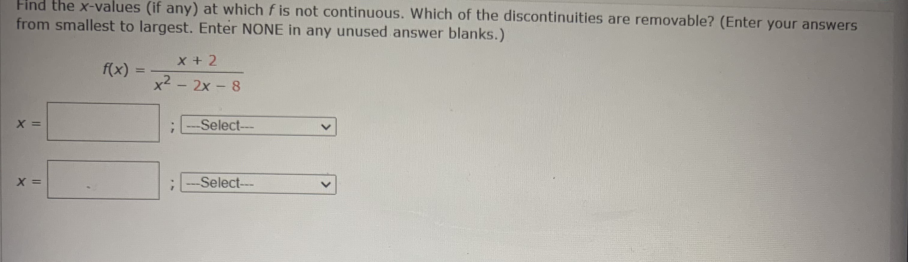 Find the x-values (if any) at which f is not continuous. Which of the discontinuities are removable? (Enter your answers
from smallest to largest. Enter NONE in any unused answer blanks.)
X + 2
f(x)
x2 - 2x- 8
Select---
-Select---
