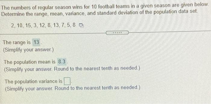 The numbers of regular season wins for 10 football teams in a given season are given below.
Determine the range, mean, variance, and standard deviation of the population data set
2. 10, 15, 3, 12, 8, 13, 7, 5, 8 0
The range is 13
(Simplify your answer.)
The population mean is 8.3
(Simplify your answer. Round to the nearest tenth as needed.)
The population variance is
(Simplify your answer. Round to the nearest tenth as needed.)
