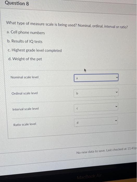 Question 8
What type of measure scale is being used? Nominal, ordinal, interval or ratio?
a. Cell phone numbers
b. Results of IQ tests
c. Highest grade level completed
d. Weight of the pet
Nominal scale level
a
Ordinal scale level
Interval scale level
Ratio scale level
No new data to save. Last checked at 11:41p
MacBook Air
