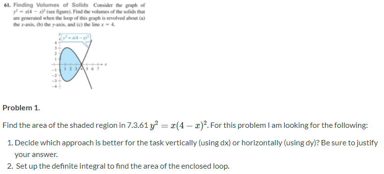 61. Finding Volumes of Solids Consider the graph of
y = x(4 – x)* (see figure). Find the volumes of the solids that
are generated when the loop of this graph is revolved about (a)
the r-axis, (b) the y-axis, and (c) the line x = 4.
= x(4 – x}=
3-
1 2 3As 61
Problem 1.
Find the area of the shaded region in 7.3.61 y? = x(4 – x)?. For this problem I am looking for the following:
1. Decide which approach is better for the task vertically (using dx) or horizontally (using dy)? Be sure to justify
your answer.
2. Set up the definite integral to find the area of the enclosed loop.
