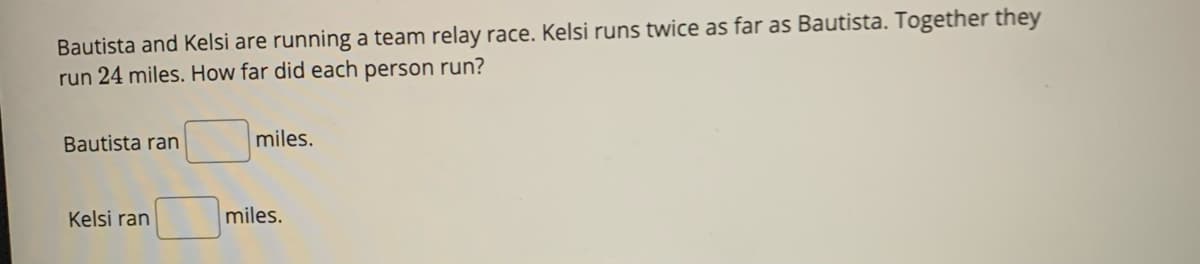 Bautista and Kelsi are running a team relay race. Kelsi runs twice as far as Bautista. Together they
run 24 miles. How far did each person run?
Bautista ran
Kelsi ran
miles.
miles.