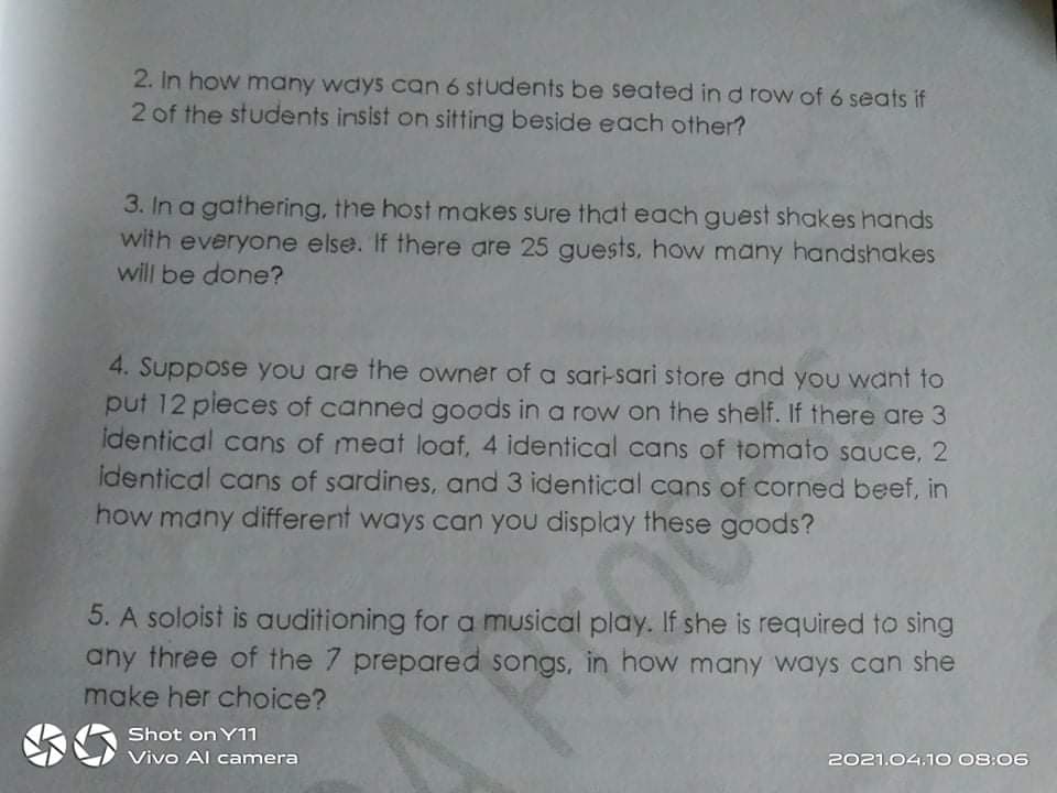 2. In how many ways can 6 students be seated in d row of 6 seats if
2 of the students insist on sitting beside each other?
3. In a gathering, the host makes sure that each guest shakes hands
with everyone else. If there are 25 guests, how many handshakes
will be done?
4. Suppose you are the owner of a sari-sari store dnd you want to
put 12 pieces of canned goods in a row on the shelf. If there are 3
identical cans of meat loaf, 4 identical cans of tomato sauce, 2
identical cans of sardines, and 3 identical cans of corned beef, in
how many different ways can you display these goods?
5. A soloist is auditioning for a musical play. If she is required to sing
any three of the 7 prepared songs, in how many ways can she
make her choice?
Shot on Y11
Vivo Al camera
2021.04.1O 08:06
