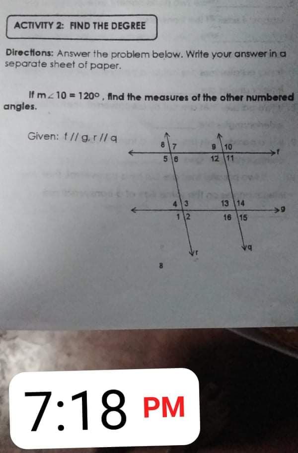 ACTIVITY 2: FIND THE DEGREE
Directions: Answer the problem below. Write your answer in a
separate sheet of paper.
If mz10 = 120° , find the measures of the other numbered
angles.
Given: f// g. r//a
8 7
910
12 11
56
4 3
13 14
12
16 15
7:18 PM
