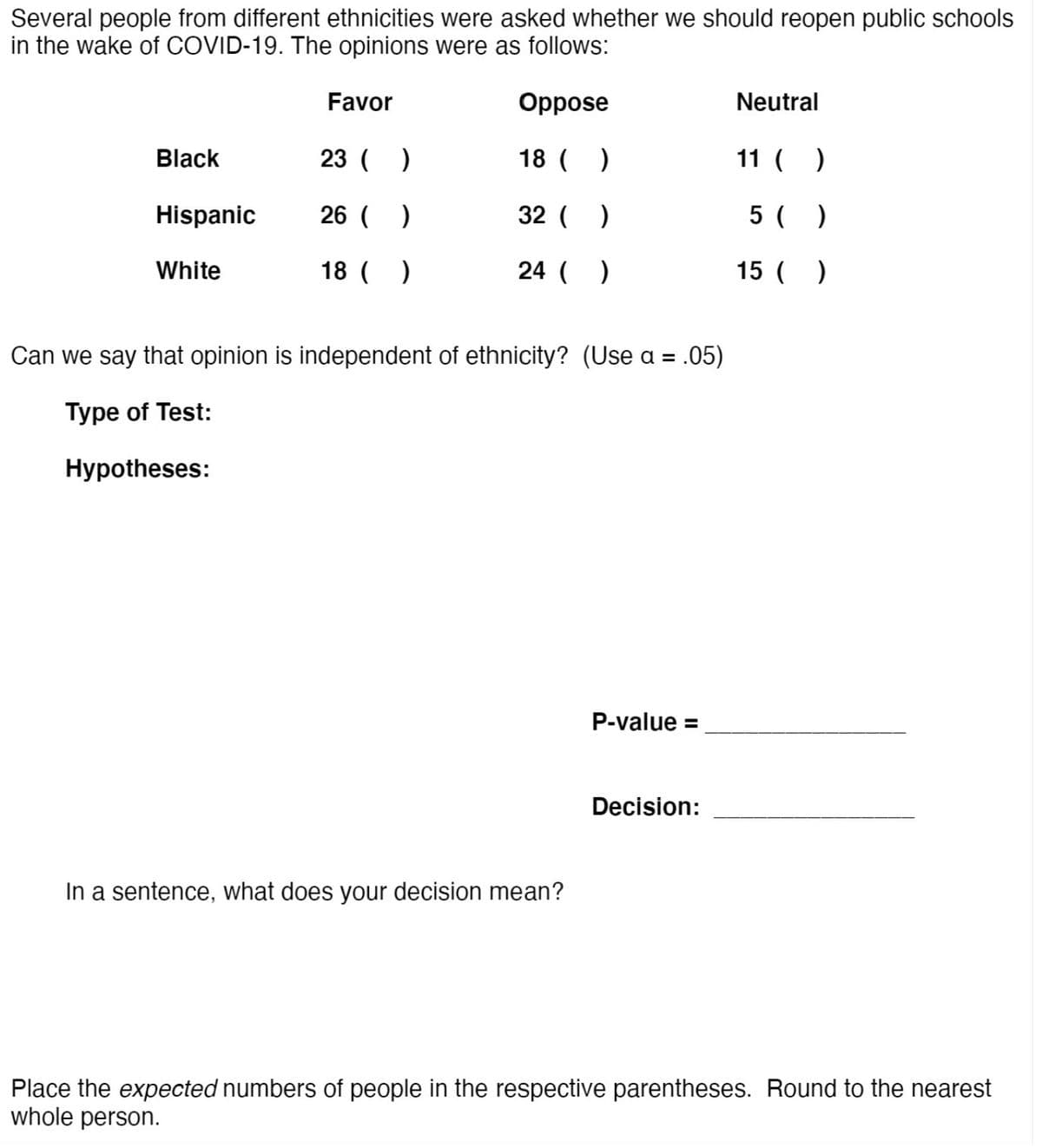 Several people from different ethnicities were asked whether we should reopen public schools
in the wake of COVID-19. The opinions were as follows:
Favor
Oppose
Neutral
Black
23 ( )
18 ( )
11 ( )
Hispanic
26 ( )
32 ( )
5 ( )
White
18 ( )
24 ( )
15 ( )
Can we say that opinion is independent of ethnicity? (Use a = .05)
Type of Test:
Hypotheses:
P-value =
Decision:
In a sentence, what does your decision mean?
Place the expected numbers of people in the respective parentheses. Round to the nearest
whole person.
