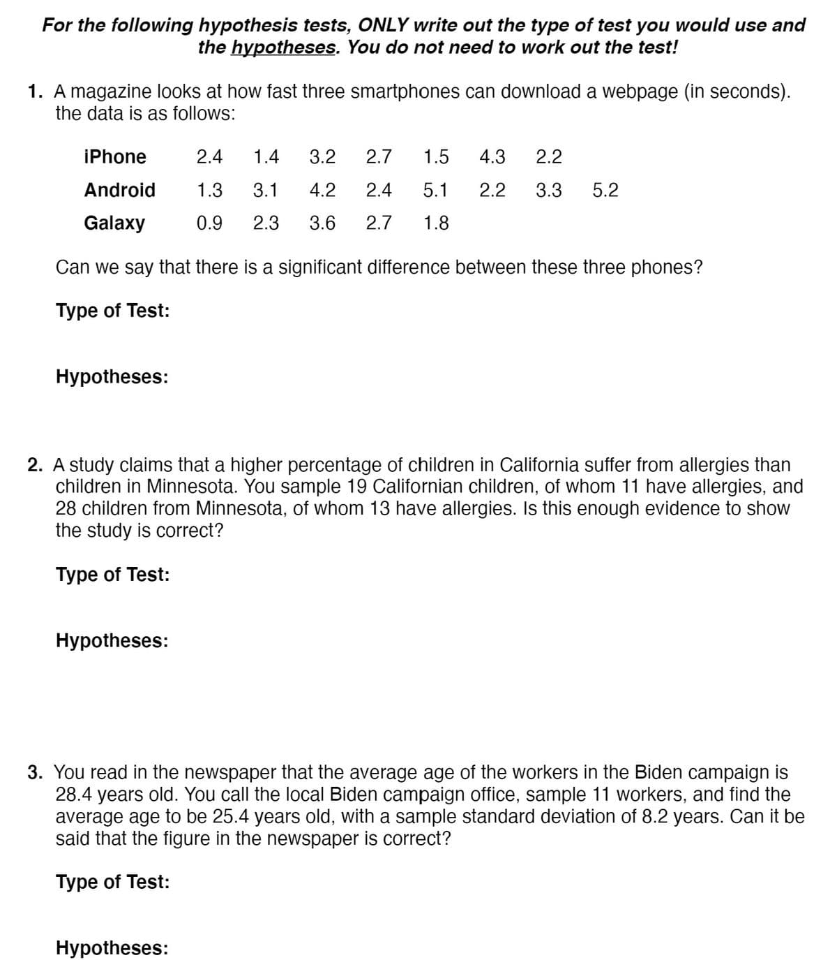 For the following hypothesis tests, ONLY write out the type of test you would use and
the hypotheses. You do not need to work out the test!
1. A magazine looks at how fast three smartphones can download a webpage (in seconds).
the data is as follows:
iPhone
2.4
1.4
3.2
2.7
1.5
4.3
2.2
Android
1.3
3.1
4.2
2.4
5.1
2.2
3.3
5.2
Galaxy
0.9
2.3
3.6
2.7
1.8
Can we say that there is a significant difference between these three phones?
Type of Test:
Hypotheses:
2. A study claims that a higher percentage of children in California suffer from allergies than
children in Minnesota. You sample 19 Californian children, of whom 11 have allergies, and
28 children from Minnesota, of whom 13 have allergies. Is this enough evidence to show
the study is correct?
Type of Test:
Hypotheses:
3. You read in the newspaper that the average age of the workers in the Biden campaign is
28.4 years old. You call the local Biden campaign office, sample 11 workers, and find the
average age to be 25.4 years old, with a sample standard deviation of 8.2 years. Can it be
said that the figure in the newspaper is correct?
Type of Test:
Hypotheses:
