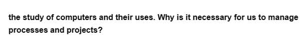 the study of computers and their uses. Why is it necessary for us to manage
processes and projects?